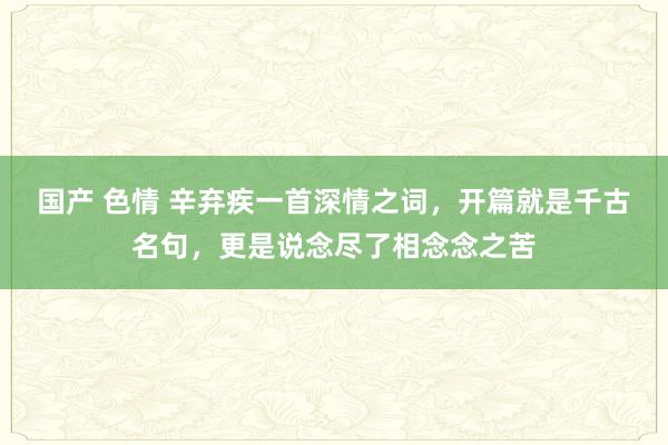 国产 色情 辛弃疾一首深情之词，开篇就是千古名句，更是说念尽了相念念之苦