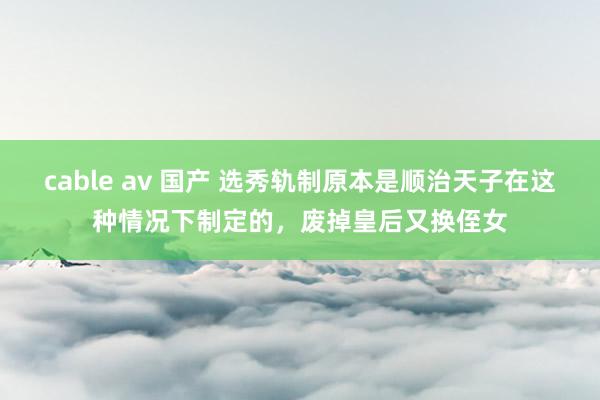 cable av 国产 选秀轨制原本是顺治天子在这种情况下制定的，废掉皇后又换侄女