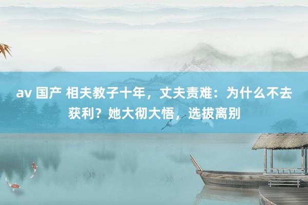 av 国产 相夫教子十年，丈夫责难：为什么不去获利？她大彻大悟，选拔离别