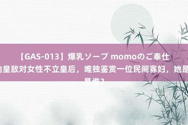 【GAS-013】爆乳ソープ momoのご奉仕 秦始皇敌对女性不立皇后，唯独鉴赏一位民间寡妇，她是谁？