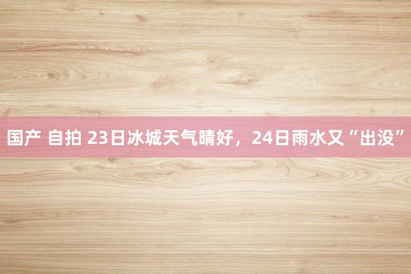 国产 自拍 23日冰城天气晴好，24日雨水又“出没”