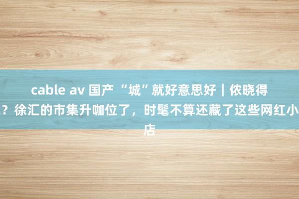 cable av 国产 “城”就好意思好｜侬晓得伐？徐汇的市集升咖位了，时髦不算还藏了这些网红小店