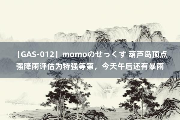 【GAS-012】momoのせっくす 葫芦岛顶点强降雨评估为特强等第，今天午后还有暴雨