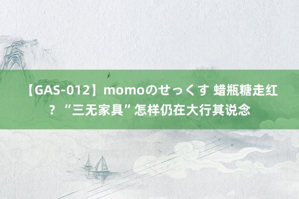 【GAS-012】momoのせっくす 蜡瓶糖走红？“三无家具”怎样仍在大行其说念