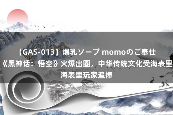 【GAS-013】爆乳ソープ momoのご奉仕 国产游戏《黑神话：悟空》火爆出圈，中华传统文化受海表里玩家追捧