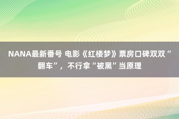 NANA最新番号 电影《红楼梦》票房口碑双双“翻车”，不行拿“被黑”当原理