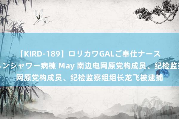 【KIRD-189】ロリカワGALご奉仕ナース 大量ぶっかけザーメンシャワー病棟 May 南边电网原党构成员、纪检监察组组长龙飞被逮捕