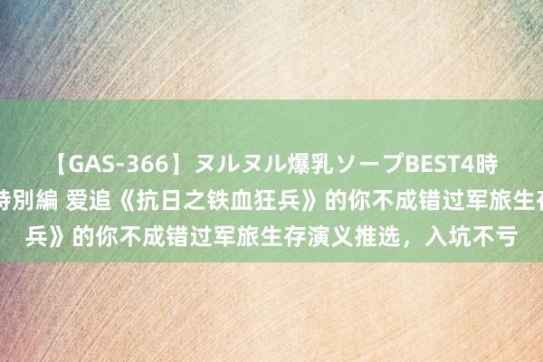 【GAS-366】ヌルヌル爆乳ソープBEST4時間 マットSEX騎乗位特別編 爱追《抗日之铁血狂兵》的你不成错过军旅生存演义推选，入坑不亏