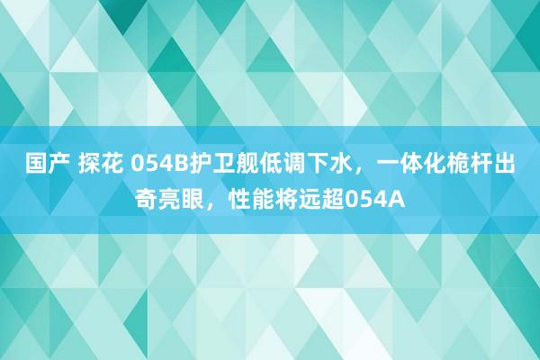 国产 探花 054B护卫舰低调下水，一体化桅杆出奇亮眼，性能将远超054A