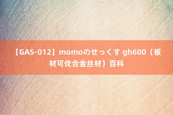 【GAS-012】momoのせっくす gh600（板材可伐合金丝材）百科