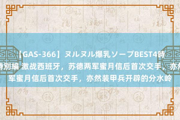 【GAS-366】ヌルヌル爆乳ソープBEST4時間 マットSEX騎乗位特別編 激战西班牙，苏德两军蜜月信后首次交手，亦然装甲兵开辟的分水岭