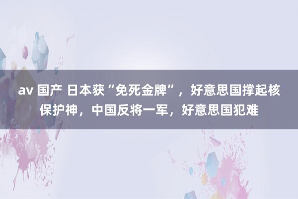 av 国产 日本获“免死金牌”，好意思国撑起核保护神，中国反将一军，好意思国犯难