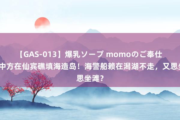 【GAS-013】爆乳ソープ momoのご奉仕 菲指中方在仙宾礁填海造岛！海警船赖在潟湖不走，又思坐滩？