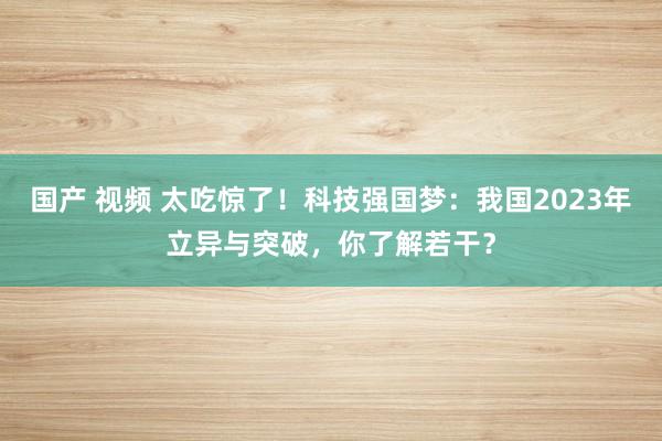 国产 视频 太吃惊了！科技强国梦：我国2023年立异与突破，你了解若干？