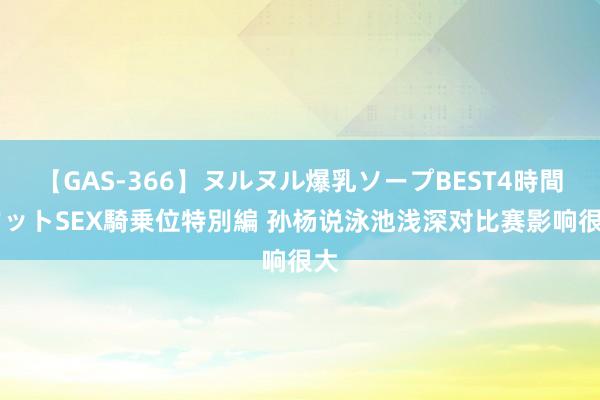 【GAS-366】ヌルヌル爆乳ソープBEST4時間 マットSEX騎乗位特別編 孙杨说泳池浅深对比赛影响很大