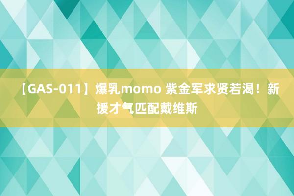 【GAS-011】爆乳momo 紫金军求贤若渴！新援才气匹配戴维斯