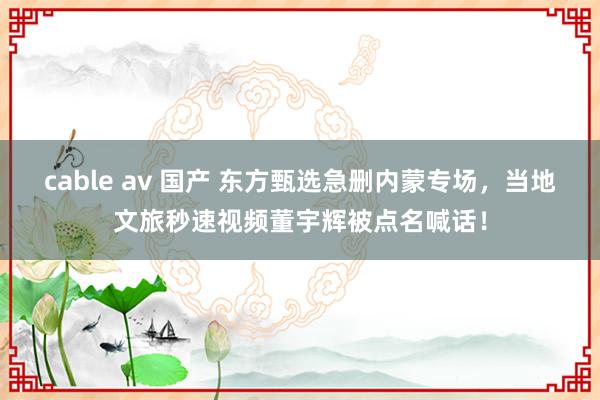 cable av 国产 东方甄选急删内蒙专场，当地文旅秒速视频董宇辉被点名喊话！