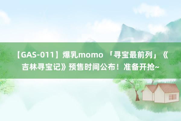 【GAS-011】爆乳momo 「寻宝最前列」《吉林寻宝记》预售时间公布！准备开抢~