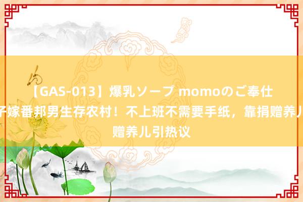 【GAS-013】爆乳ソープ momoのご奉仕 福建女子嫁番邦男生存农村！不上班不需要手纸，靠捐赠养儿引热议