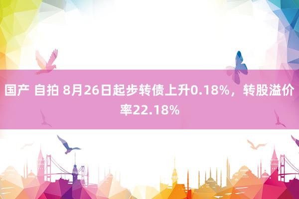 国产 自拍 8月26日起步转债上升0.18%，转股溢价率22.18%