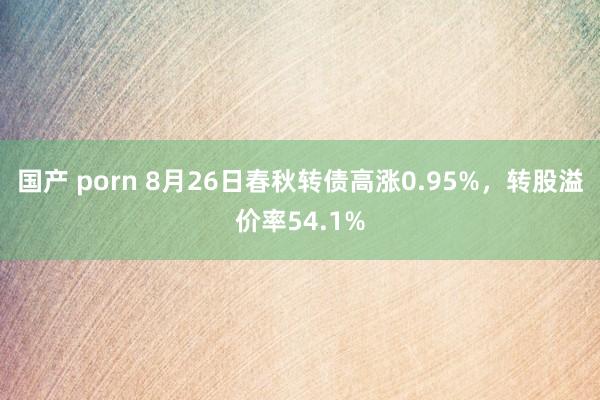 国产 porn 8月26日春秋转债高涨0.95%，转股溢价率54.1%