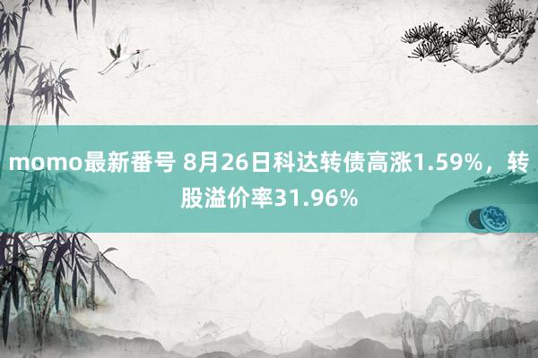 momo最新番号 8月26日科达转债高涨1.59%，转股溢价率31.96%