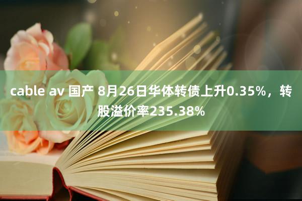 cable av 国产 8月26日华体转债上升0.35%，转股溢价率235.38%