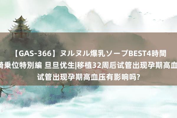 【GAS-366】ヌルヌル爆乳ソープBEST4時間 マットSEX騎乗位特別編 旦旦优生|移植32周后试管出现孕期高血压有影响吗?