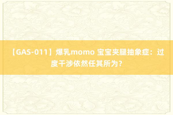 【GAS-011】爆乳momo 宝宝夹腿抽象症：过度干涉依然任其所为？