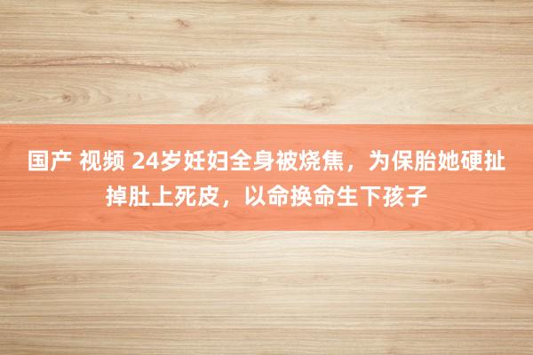 国产 视频 24岁妊妇全身被烧焦，为保胎她硬扯掉肚上死皮，以命换命生下孩子