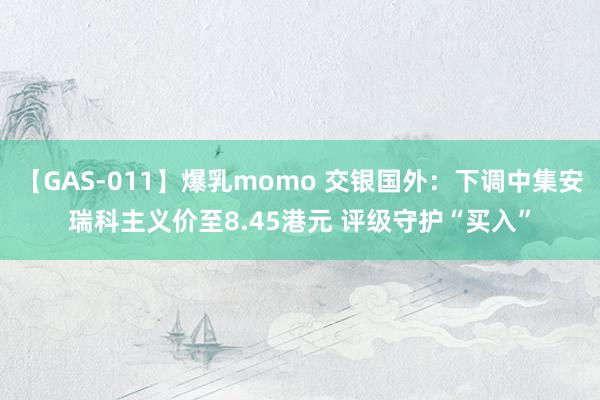 【GAS-011】爆乳momo 交银国外：下调中集安瑞科主义价至8.45港元 评级守护“买入”