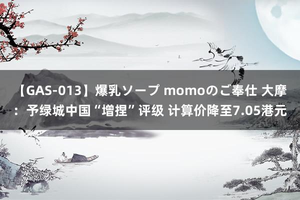 【GAS-013】爆乳ソープ momoのご奉仕 大摩：予绿城中国“增捏”评级 计算价降至7.05港元