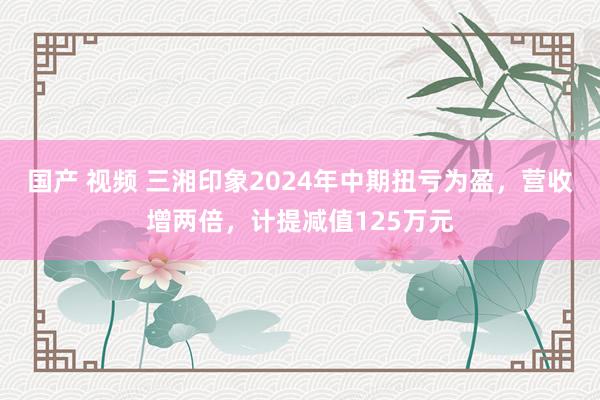 国产 视频 三湘印象2024年中期扭亏为盈，营收增两倍，计提减值125万元