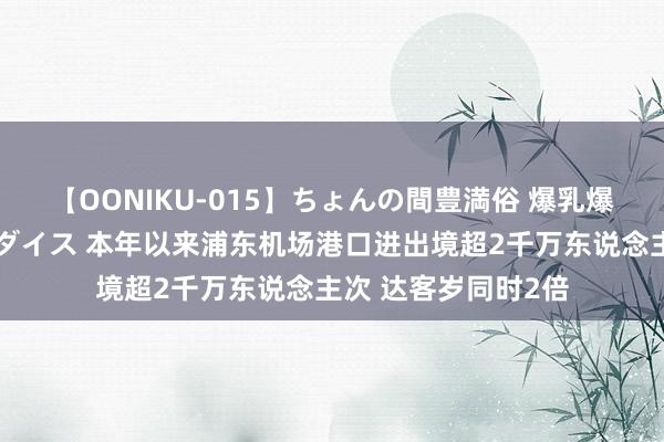 【OONIKU-015】ちょんの間豊満俗 爆乳爆尻専門の肉欲パラダイス 本年以来浦东机场港口进出境超2千万东说念主次 达客岁同时2倍