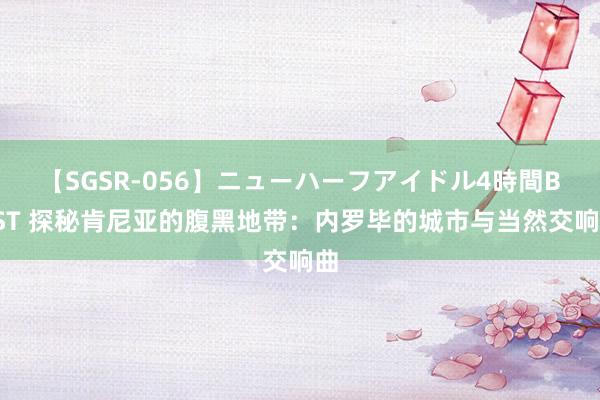 【SGSR-056】ニューハーフアイドル4時間BEST 探秘肯尼亚的腹黑地带：内罗毕的城市与当然交响曲