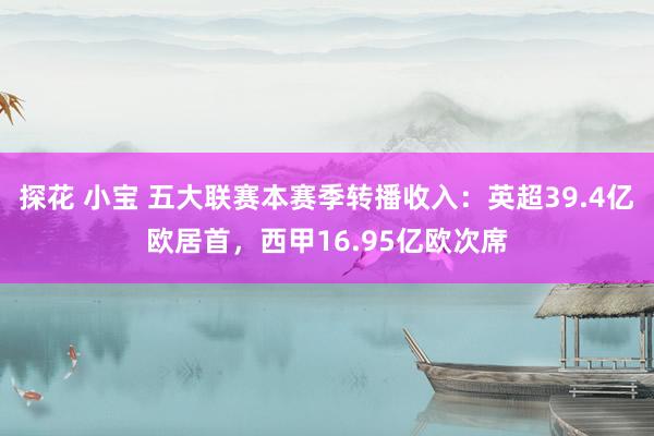 探花 小宝 五大联赛本赛季转播收入：英超39.4亿欧居首，西甲16.95亿欧次席