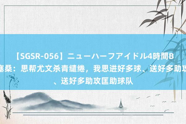 【SGSR-056】ニューハーフアイドル4時間BEST 小孔塞桑：思帮尤文杀青缱绻，我思进好多球、送好多助攻匡助球队