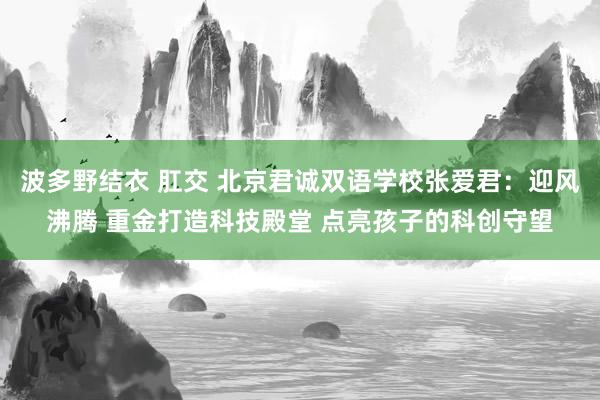 波多野结衣 肛交 北京君诚双语学校张爱君：迎风沸腾 重金打造科技殿堂 点亮孩子的科创守望