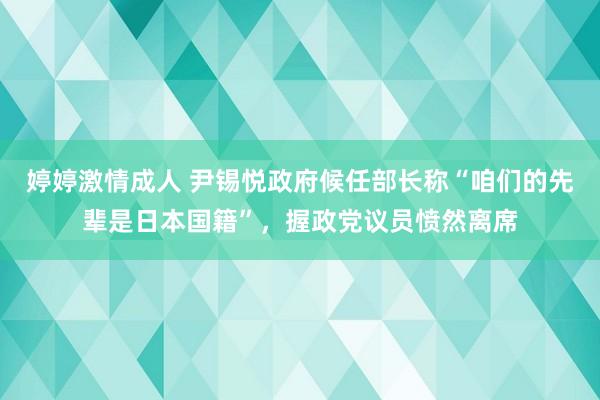 婷婷激情成人 尹锡悦政府候任部长称“咱们的先辈是日本国籍”，握政党议员愤然离席