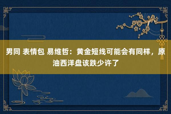 男同 表情包 易维哲：黄金短线可能会有同样，原油西洋盘该跌少许了