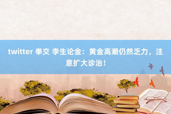 twitter 拳交 李生论金：黄金高潮仍然乏力，注意扩大诊治！