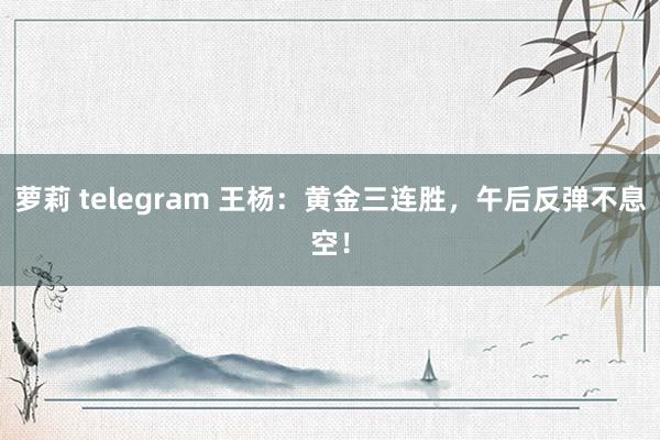 萝莉 telegram 王杨：黄金三连胜，午后反弹不息空！