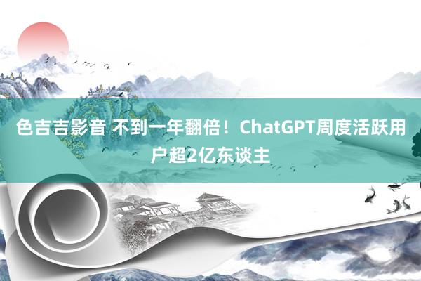 色吉吉影音 不到一年翻倍！ChatGPT周度活跃用户超2亿东谈主