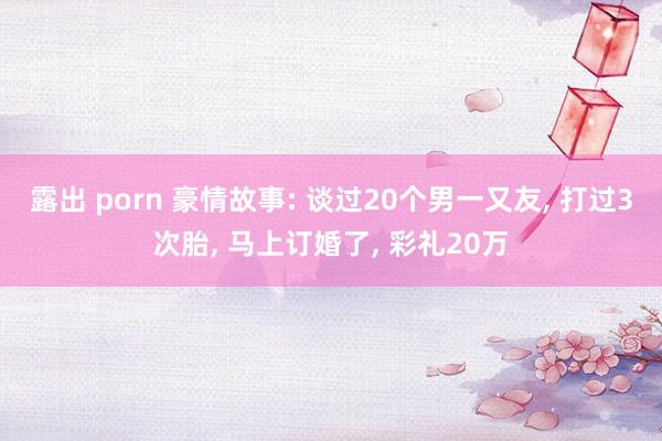 露出 porn 豪情故事: 谈过20个男一又友, 打过3次胎, 马上订婚了, 彩礼20万