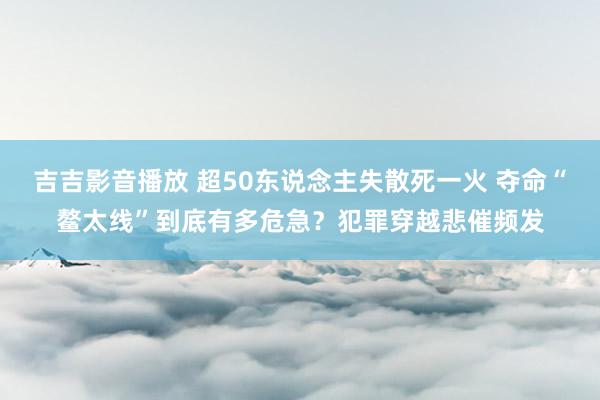 吉吉影音播放 超50东说念主失散死一火 夺命“鳌太线”到底有多危急？犯罪穿越悲催频发