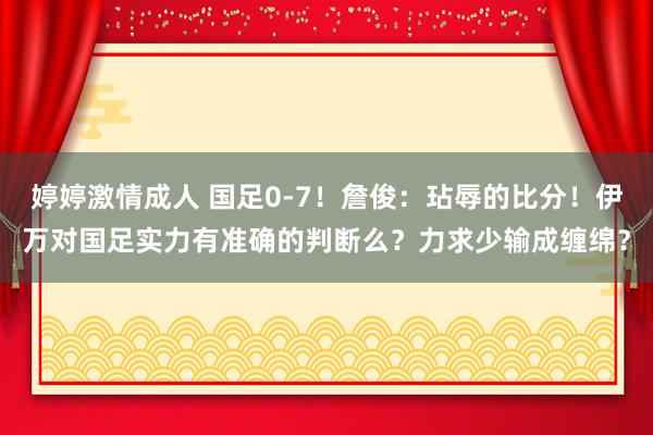 婷婷激情成人 国足0-7！詹俊：玷辱的比分！伊万对国足实力有准确的判断么？力求少输成缠绵？