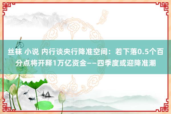 丝袜 小说 内行谈央行降准空间：若下落0.5个百分点将开释1万亿资金——四季度或迎降准潮