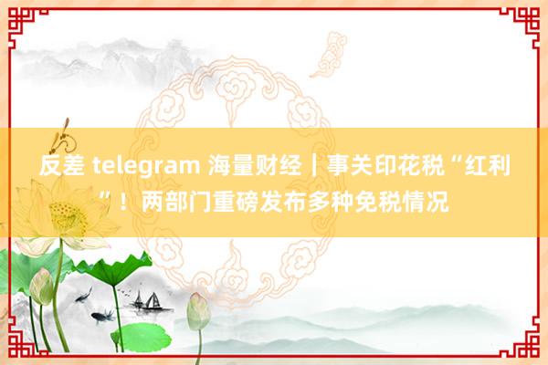 反差 telegram 海量财经｜事关印花税“红利”！两部门重磅发布多种免税情况