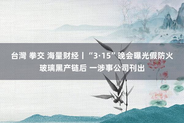 台灣 拳交 海量财经丨“3·15”晚会曝光假防火玻璃黑产链后 一涉事公司刊出