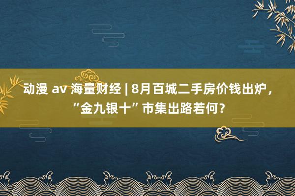 动漫 av 海量财经 | 8月百城二手房价钱出炉，“金九银十”市集出路若何？